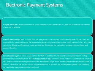 Electronic Payment Systems
A digital certificate is an attachment to an e-mail message or data embedded in a Web site that verifies the identity
of a sender or Website.
A certificate authority (CA) is a trusted third-party organization or company that issues digital certificates. The CA is
responsible for guaranteeing that the people or organizations granted these unique certificates are, in fact, who they
claim to be. Digital certificates thus create a trust chain throughout the transaction, verifying both purchaser and
supplier identities.
Secure Sockets Layer: All online shoppers fear the theft of credit card numbers and banking information. To help
prevent this type of identity theft, the Secure Sockets Layer (SSL) communications protocol is used to secure sensitive
data. The SSL communications protocol includes a handshake stage, which authenticates the server (and the client, if
needed), determines the encryption and hashing algorithms to be used, and exchanges encryption keys. Following
the handshake stage, data might be transferred.
 