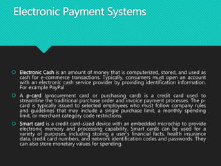 Electronic Payment Systems
 Electronic Cash is an amount of money that is computerized, stored, and used as
cash for e-commerce transactions. Typically, consumers must open an account
with an electronic cash service provider by providing identification information.
For example PayPal
 A p-card (procurement card or purchasing card) is a credit card used to
streamline the traditional purchase order and invoice payment processes. The p-
card is typically issued to selected employees who must follow company rules
and guidelines that may include a single purchase limit, a monthly spending
limit, or merchant category code restrictions.
 Smart card is a credit card–sized device with an embedded microchip to provide
electronic memory and processing capability. Smart cards can be used for a
variety of purposes, including storing a user’s financial facts, health insurance
data, credit card numbers, and network identification codes and passwords. They
can also store monetary values for spending.
 