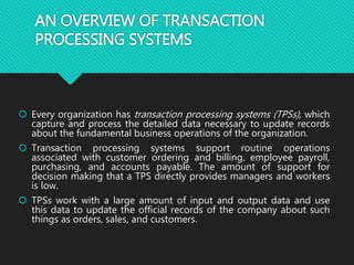 AN OVERVIEW OF TRANSACTION
PROCESSING SYSTEMS
 Every organization has transaction processing systems (TPSs), which
capture and process the detailed data necessary to update records
about the fundamental business operations of the organization.
 Transaction processing systems support routine operations
associated with customer ordering and billing, employee payroll,
purchasing, and accounts payable. The amount of support for
decision making that a TPS directly provides managers and workers
is low.
 TPSs work with a large amount of input and output data and use
this data to update the official records of the company about such
things as orders, sales, and customers.
 
