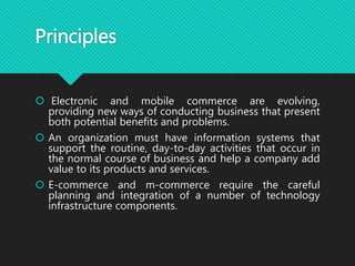 Principles
 Electronic and mobile commerce are evolving,
providing new ways of conducting business that present
both potential benefits and problems.
 An organization must have information systems that
support the routine, day-to-day activities that occur in
the normal course of business and help a company add
value to its products and services.
 E-commerce and m-commerce require the careful
planning and integration of a number of technology
infrastructure components.
 
