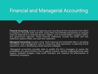 Financial and Managerial Accounting
Financial Accounting consists of capturing and recording all the transactions that affect
a company’s financial state and then using these documented transactions to prepare
financial statements to external decision makers, such as stockholders, suppliers, banks,
and government agencies. These financial statements include the profit and loss
statement, balance sheet, and cash flow statement.
Managerial Accounting involves using “both historical and estimated data in providing
information that management uses in conducting daily operations, in planning future
operations, and in developing overall business strategies.
Managerial accounting provides data to enable the firm’s managers to assess the
profitability of a given product line or specific product, identify underperforming sales
regions, establish budgets, make profit forecasts, and measure the effectiveness of
marketing campaigns.
 