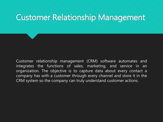 Customer Relationship Management
Customer relationship management (CRM) software automates and
integrates the functions of sales, marketing, and service in an
organization. The objective is to capture data about every contact a
company has with a customer through every channel and store it in the
CRM system so the company can truly understand customer actions.
 
