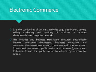 Electronic Commerce
 It is the conducting of business activities (e.g., distribution, buying,
selling, marketing, and servicing of products or services)
electronically over computer networks.
 This includes any business transaction executed electronically
between companies (business-to business), companies and
consumers (business-to-consumer), consumers and other consumers
(consumer-to-consumer), public sector and business (government-
to-business), and the public sector to citizens (government-to-
citizen).
 