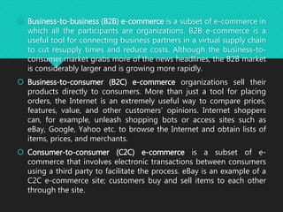  Business-to-business (B2B) e-commerce is a subset of e-commerce in
which all the participants are organizations. B2B e-commerce is a
useful tool for connecting business partners in a virtual supply chain
to cut resupply times and reduce costs. Although the business-to-
consumer market grabs more of the news headlines, the B2B market
is considerably larger and is growing more rapidly.
 Business-to-consumer (B2C) e-commerce organizations sell their
products directly to consumers. More than just a tool for placing
orders, the Internet is an extremely useful way to compare prices,
features, value, and other customers’ opinions. Internet shoppers
can, for example, unleash shopping bots or access sites such as
eBay, Google, Yahoo etc. to browse the Internet and obtain lists of
items, prices, and merchants.
 Consumer-to-consumer (C2C) e-commerce is a subset of e-
commerce that involves electronic transactions between consumers
using a third party to facilitate the process. eBay is an example of a
C2C e-commerce site; customers buy and sell items to each other
through the site.
 
