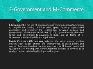 E-Government and M-Commerce
E-Government is the use of information and communications technology
to simplify the sharing of information, speed formerly paper-based
processes, and improve the relationship between citizens and
government. Government-to-citizen (G2C), government-to-business
(G2B), and government-to-government (G2G) are all forms of e-
Government, each with different applications.
Mobile Commerce (M-commerce) relies on the use of mobile, wireless
devices, such as cell phones and smartphones, to place orders and
conduct business. Handset manufacturers such as Motorola, Nokia, and
Qualcomm are working with communications carriers to develop such
wireless devices, related technology, and services.
 