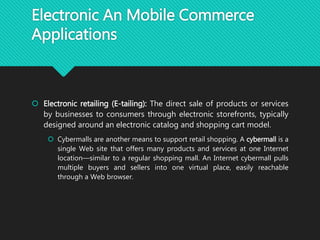 Electronic An Mobile Commerce
Applications
 Electronic retailing (E-tailing): The direct sale of products or services
by businesses to consumers through electronic storefronts, typically
designed around an electronic catalog and shopping cart model.
 Cybermalls are another means to support retail shopping. A cybermall is a
single Web site that offers many products and services at one Internet
location—similar to a regular shopping mall. An Internet cybermall pulls
multiple buyers and sellers into one virtual place, easily reachable
through a Web browser.
 