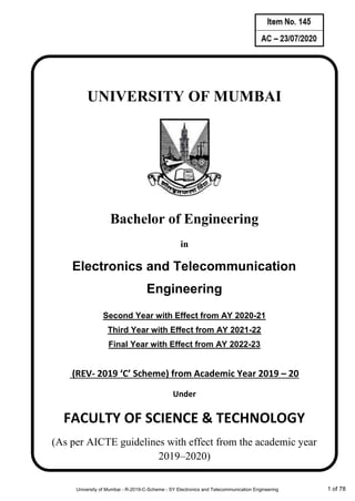 AC_________________
Item No. ____________
UNIVERSITY OF MUMBAI
Bachelor of Engineering
in
Electronics and Telecommunication
Engineering
Second Year with Effect from AY 2020-21
Third Year with Effect from AY 2021-22
Final Year with Effect from AY 2022-23
(REV- 2019 ‘C’ Scheme) from Academic Year 2019 – 20
Under
FACULTY OF SCIENCE & TECHNOLOGY
(As per AICTE guidelines with effect from the academic year
2019–2020)
University of Mumbai - R-2019-C-Scheme - SY Electronics and Telecommunication Engineering 1 of 78
 
