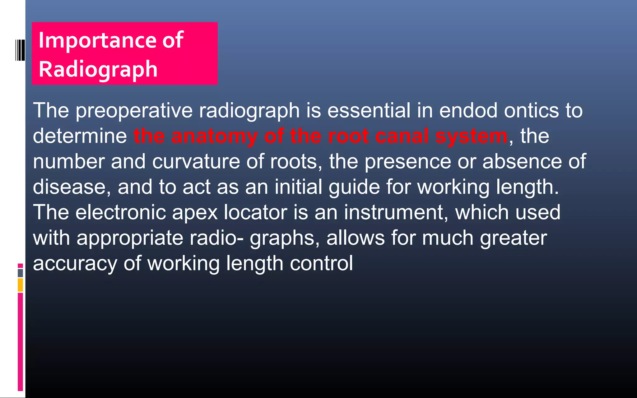 The preoperative radiograph is essential in endod ontics to
determine the anatomy of the root canal system, the
number and curvature of roots, the presence or absence of
disease, and to act as an initial guide for working length.
The electronic apex locator is an instrument, which used
with appropriate radio- graphs, allows for much greater
accuracy of working length control
Importance of
Radiograph
 