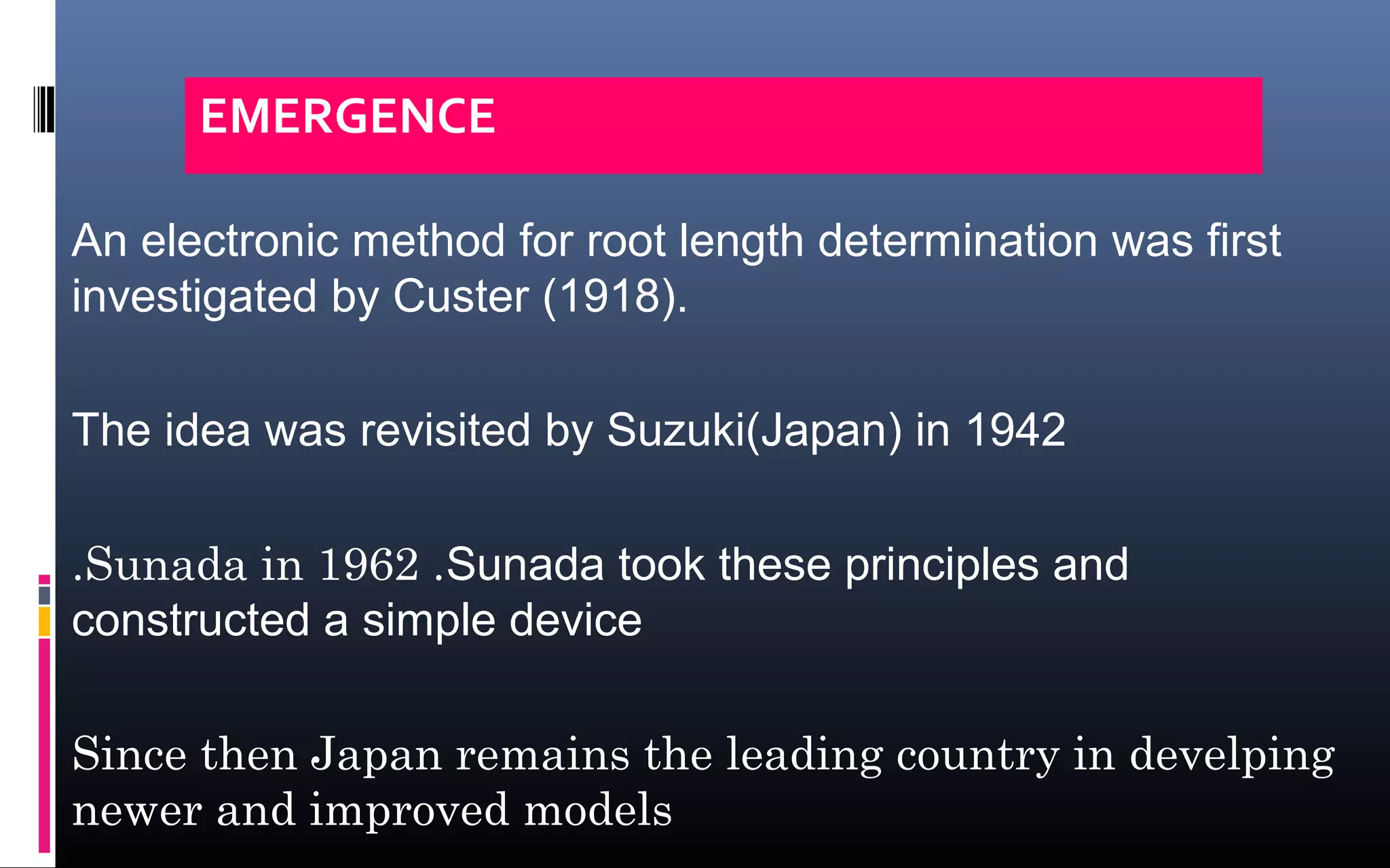 An electronic method for root length determination was first
investigated by Custer (1918).
The idea was revisited by Suzuki(Japan) in 1942
.Sunada in 1962 .Sunada took these principles and
constructed a simple device
Since then Japan remains the leading country in develping
newer and improved models
EMERGENCE
 
