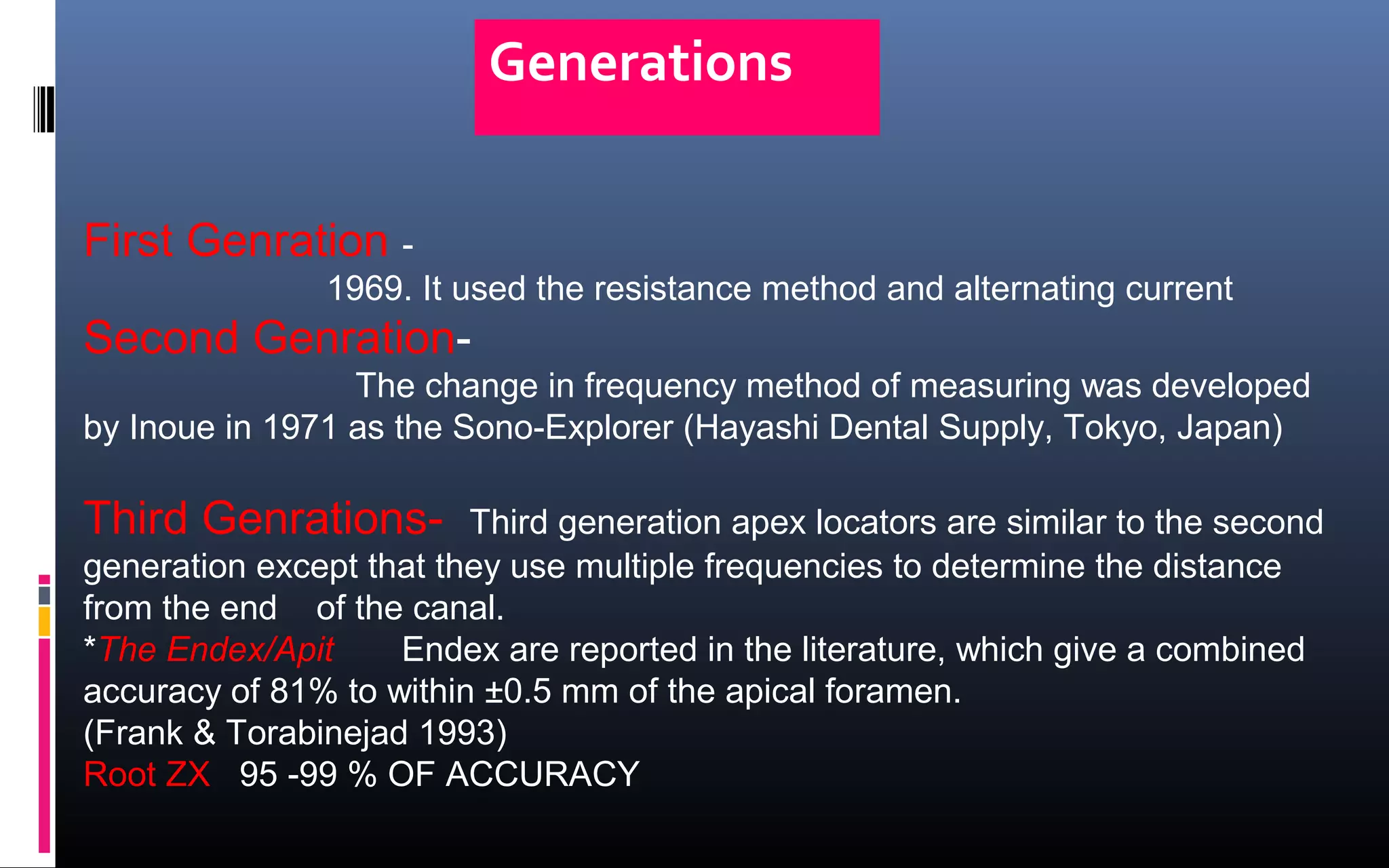 Generations
First Genration -
1969. It used the resistance method and alternating current
Second Genration-
The change in frequency method of measuring was developed
by Inoue in 1971 as the Sono-Explorer (Hayashi Dental Supply, Tokyo, Japan)
Third Genrations- Third generation apex locators are similar to the second
generation except that they use multiple frequencies to determine the distance
from the end of the canal.
*The Endex/Apit Endex are reported in the literature, which give a combined
accuracy of 81% to within ±0.5 mm of the apical foramen.
(Frank & Torabinejad 1993)
Root ZX 95 -99 % OF ACCURACY
 