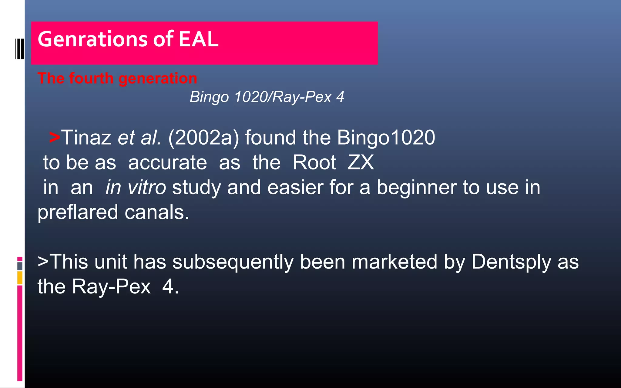 Genrations of EAL
The fourth generation
Bingo 1020/Ray-Pex 4
>Tinaz et al. (2002a) found the Bingo1020
to be as accurate as the Root ZX
in an in vitro study and easier for a beginner to use in
preflared canals.
>This unit has subsequently been marketed by Dentsply as
the Ray-Pex 4.
 
