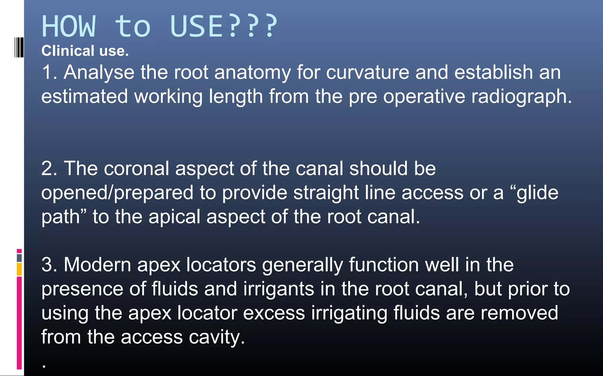HOW to USE???
Clinical use.
1. Analyse the root anatomy for curvature and establish an
estimated working length from the pre operative radiograph.
2. The coronal aspect of the canal should be
opened/prepared to provide straight line access or a “glide
path” to the apical aspect of the root canal.
3. Modern apex locators generally function well in the
presence of fluids and irrigants in the root canal, but prior to
using the apex locator excess irrigating fluids are removed
from the access cavity.
.
 