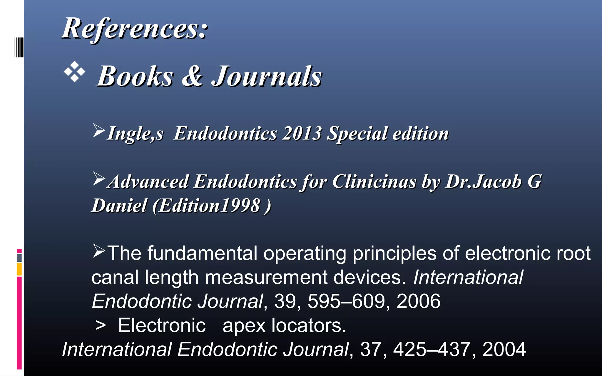 References:References:
 Books & JournalsBooks & Journals
Ingle,s Endodontics 2013 Special editionIngle,s Endodontics 2013 Special edition
Advanced Endodontics for Clinicinas by Dr.Jacob GAdvanced Endodontics for Clinicinas by Dr.Jacob G
Daniel (Edition1998 )Daniel (Edition1998 )
The fundamental operating principles of electronic root 
canal length measurement devices. International
Endodontic Journal, 39, 595–609, 2006
      >  Electronic   apex locators.
International Endodontic Journal, 37, 425–437, 2004
 