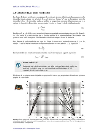 TEMA 3: DISIPACIÓN DE POTENCIA
© Universidad de Jaén; J. D. Aguilar Peña; M. Olid 10
3.4 Cálculo de Rd de diodo rectificador
En el caso de diodo rectificador, para calcular la resistencia térmica del disipador hay que conocer la
intensidad media directa por el diodo IFAV, el factor de forma, "a" que es la relación entre la
intensidad eficaz y la intensidad media, y también la temperatura ambiente del entorno en que va a
trabajar el dispositivo. Estos datos son propios del circuito en el cual el diodo está funcionando.
FAV
RMS
I
I
a = E 3. 6
En el tema 2, se calculó la potencia media disipada por un diodo, demostrándose que no sólo depende
del valor medio de la corriente sino que es función también de la intensidad eficaz. No obstante, esta
potencia suele venir dada por el fabricante en forma de curvas para diodos de potencia.
Para formas de onda cuadradas en lugar del factor de forma será necesario conocer el ciclo de
trabajo, D que es la relación entre el tiempo de conducción en cada periodo, ton y el periodo, T.
T
t
D on
= E 3. 7
La intensidad media para la operación con ondas cuadradas se calcula según la expresión:
RMS
TAV I
D
I ⋅
= E 3. 8
El cálculo de la resistencia de disipador se apoya en las curvas que proporciona el fabricante, que son
propias de cada diodo.
Fig 3.10 Gráficas para el diodo rectificador. Potencia en función de la intensidad media para distintos factores de forma y temperaturas de
contenedor en función de la temperatura ambiente para distintos valores de resistencia contenedor ambiente. Observar la interpretación de
la gráfica realizada en el problema 3.4
Cuestión didáctica 3.3
Demostrar que efectivamente para una señal cuadrada la corriente media que
atraviesa el diodo es igual a la corriente eficaz multiplicada por la raíz
cuadrada del ciclo de trabajo, [E3.8]
 