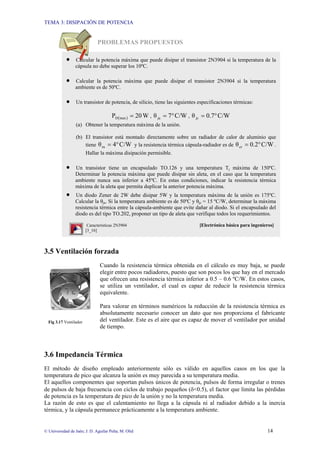 TEMA 3: DISIPACIÓN DE POTENCIA
© Universidad de Jaén; J. D. Aguilar Peña; M. Olid 14
PROBLEMAS PROPUESTOS
3.5 Ventilación forzada
Cuando la resistencia térmica obtenida en el cálculo es muy baja, se puede
elegir entre pocos radiadores, puesto que son pocos los que hay en el mercado
que ofrecen una resistencia térmica inferior a 0.5 – 0.6 ºC/W. En estos casos,
se utiliza un ventilador, el cual es capaz de reducir la resistencia térmica
equivalente.
Para valorar en términos numéricos la reducción de la resistencia térmica es
absolutamente necesario conocer un dato que nos proporciona el fabricante
del ventilador. Este es el aire que es capaz de mover el ventilador por unidad
de tiempo.
3.6 Impedancia Térmica
El método de diseño empleado anteriormente sólo es válido en aquellos casos en los que la
temperatura de pico que alcanza la unión es muy parecida a su temperatura media.
El aquellos componentes que soportan pulsos únicos de potencia, pulsos de forma irregular o trenes
de pulsos de baja frecuencia con ciclos de trabajo pequeños (δ<0.5), el factor que limita las pérdidas
de potencia es la temperatura de pico de la unión y no la temperatura media.
La razón de esto es que el calentamiento no llega a la cápsula ni al radiador debido a la inercia
térmica, y la cápsula permanece prácticamente a la temperatura ambiente.
Fig 3.17 Ventilador
• Calcular la potencia máxima que puede disipar el transistor 2N3904 si la temperatura de la
cápsula no debe superar los 10ºC.
• Calcular la potencia máxima que puede disipar el transistor 2N3904 si la temperatura
ambiente es de 50ºC.
• Un transistor de potencia, de silicio, tiene las siguientes especificaciones térmicas:
( ) W
20
P max
D = , C/W
7
θja °
= , C/W
0.7
θjc °
=
(a) Obtener la temperatura máxima de la unión.
(b) El transistor está montado directamente sobre un radiador de calor de aluminio que
tiene C/W
4
θra °
= y la resistencia térmica cápsula-radiador es de C/W
0.2
θcr °
= .
Hallar la máxima disipación permisible.
• Un transistor tiene un encapsulado TO.126 y una temperatura Tj máxima de 150ºC.
Determinar la potencia máxima que puede disipar sin aleta, en el caso que la temperatura
ambiente nunca sea inferior a 45ºC. En estas condiciones, indicar la resistencia térmica
máxima de la aleta que permita duplicar la anterior potencia máxima.
• Un diodo Zener de 2W debe disipar 5W y la temperatura máxima de la unión es 175ºC.
Calcular la θja. Si la temperatura ambiente es de 50ºC y θjc = 15 ºC/W, determinar la máxima
resistencia térmica entre la cápsula-ambiente que evite dañar al diodo. Si el encapsulado del
diodo es del tipo TO.202, proponer un tipo de aleta que verifique todos los requerimientos.
Características 2N3904 [Electrónica básica para ingenieros]
[3_16]
 