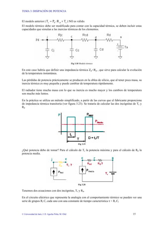 TEMA 3: DISIPACIÓN DE POTENCIA
© Universidad de Jaén; J. D. Aguilar Peña; M. Olid 15
El modelo anterior ( c
jc
d
j T
R
P
T +
⋅
= ) NO es válido.
El modelo térmico debe ser modificado para contar con la capacidad térmica, se deben incluir estas
capacidades que simulan a las inercias térmicas de los elementos.
Fig 3.18 Modelo térmico
En este caso habría que definir una impedancia térmica Zjc<Rjc , que sirve para calcular la evolución
de la temperatura instantánea.
Las pérdidas de potencia prácticamente se producen en la oblea de silicio, que al tener poca masa, su
inercia térmica es muy pequeña y puede cambiar de temperatura rápidamente.
El radiador tiene mucha masa con lo que su inercia es mucho mayor y los cambios de temperatura
son mucho más lentos.
En la práctica se utiliza un método simplificado, a partir de las curvas que el fabricante proporciona
de impedancia térmica transitoria (ver figura 3.23). Se trataría de calcular las dos incógnitas de Tc y
Rd
Fig 3.19
¿Qué potencia debo de tomar? Para el cálculo de Tc la potencia máxima y para el cálculo de Rd la
potencia media.
Fig 3.20
Tenemos dos ecuaciones con dos incógnitas, Tc y Rd.
En el circuito eléctrico que representa la analogía con el comportamiento térmico se pueden ver una
serie de grupos Rt Ct cada uno con una constante de tiempo característica τ = Rt Ct
 