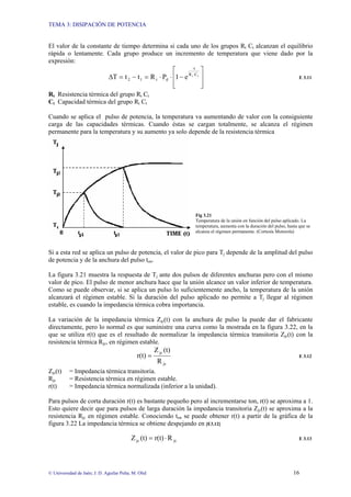 TEMA 3: DISIPACIÓN DE POTENCIA
© Universidad de Jaén; J. D. Aguilar Peña; M. Olid 16
El valor de la constante de tiempo determina si cada uno de los grupos Rt Ct alcanzan el equilibrio
rápida o lentamente. Cada grupo produce un incremento de temperatura que viene dado por la
expresión:
⎥
⎥
⎦
⎤
⎢
⎢
⎣
⎡
−
⋅
⋅
=
−
=
∆ ⋅ t
t C
R
-t
d
t
1
2 e
1
P
R
t
t
T E 3.11
Rt Resistencia térmica del grupo Rt Ct
Ct Capacidad térmica del grupo Rt Ct
Cuando se aplica el pulso de potencia, la temperatura va aumentando de valor con la consiguiente
carga de las capacidades térmicas. Cuando éstas se cargan totalmente, se alcanza el régimen
permanente para la temperatura y su aumento ya solo depende de la resistencia térmica
Fig 3.21
Temperatura de la unión en función del pulso aplicado. La
temperatura, aumenta con la duración del pulso, hasta que se
alcanza el régimen permanente. (Cortesía Motorola)
Si a esta red se aplica un pulso de potencia, el valor de pico para Tj depende de la amplitud del pulso
de potencia y de la anchura del pulso ton.
La figura 3.21 muestra la respuesta de Tj ante dos pulsos de diferentes anchuras pero con el mismo
valor de pico. El pulso de menor anchura hace que la unión alcance un valor inferior de temperatura.
Como se puede observar, si se aplica un pulso lo suficientemente ancho, la temperatura de la unión
alcanzará el régimen estable. Si la duración del pulso aplicado no permite a Tj llegar al régimen
estable, es cuando la impedancia térmica cobra importancia.
La variación de la impedancia térmica Zjc(t) con la anchura de pulso la puede dar el fabricante
directamente, pero lo normal es que suministre una curva como la mostrada en la figura 3.22, en la
que se utiliza r(t) que es el resultado de normalizar la impedancia térmica transitoria Zjc(t) con la
resistencia térmica Rjc, en régimen estable.
jc
jc
R
(t)
Z
r(t) = E 3.12
Zjc(t) = Impedancia térmica transitoria.
Rjc = Resistencia térmica en régimen estable.
r(t) = Impedancia térmica normalizada (inferior a la unidad).
Para pulsos de corta duración r(t) es bastante pequeño pero al incrementarse ton, r(t) se aproxima a 1.
Esto quiere decir que para pulsos de larga duración la impedancia transitoria Zjc(t) se aproxima a la
resistencia Rjc en régimen estable. Conociendo ton se puede obtener r(t) a partir de la gráfica de la
figura 3.22 La impedancia térmica se obtiene despejando en [E3.12]
jc
jc R
r(t)
(t)
Z ⋅
= E 3.13
 