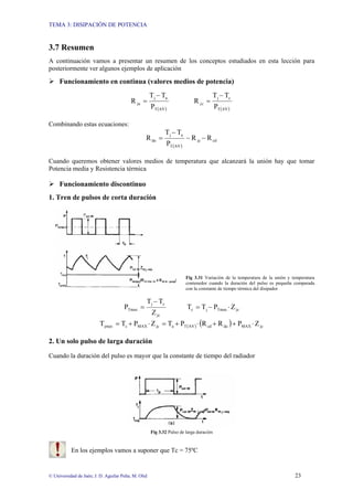 TEMA 3: DISIPACIÓN DE POTENCIA
© Universidad de Jaén; J. D. Aguilar Peña; M. Olid 23
3.7 Resumen
A continuación vamos a presentar un resumen de los conceptos estudiados en esta lección para
posteriormente ver algunos ejemplos de aplicación
¾ Funcionamiento en continua (valores medios de potencia)
( )
AV
T
a
j
ja
P
T
T
R
−
=
( )
AV
T
c
j
c
j
P
T
T
R
−
=
Combinando estas ecuaciones:
( )
cd
jc
AV
T
a
j
da R
R
P
T
T
R −
−
−
=
Cuando queremos obtener valores medios de temperatura que alcanzará la unión hay que tomar
Potencia media y Resistencia térmica
¾ Funcionamiento discontinuo
1. Tren de pulsos de corta duración
Fig 3.31 Variación de la temperatura de la unión y temperatura
contenedor cuando la duración del pulso es pequeña comparada
con la constante de tiempo térmica del disipador
jc
c
j
Tmax
Z
T
T
P
−
= jc
Tmax
j
c Z
P
T
T ⋅
−
=
( ) ( ) jc
MAX
da
cd
AV
T
a
jc
MAX
c
jmax Z
P
R
R
P
T
Z
P
T
T ⋅
+
+
⋅
+
=
⋅
+
=
2. Un solo pulso de larga duración
Cuando la duración del pulso es mayor que la constante de tiempo del radiador
Fig 3.32 Pulso de larga duración
En los ejemplos vamos a suponer que Tc = 75ºC
 