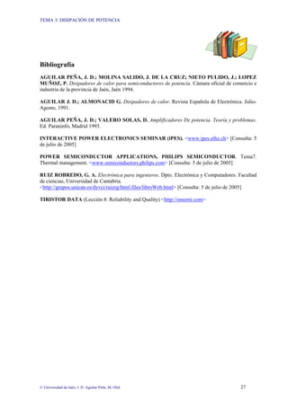 TEMA 3: DISIPACIÓN DE POTENCIA
© Universidad de Jaén; J. D. Aguilar Peña; M. Olid 27
Bibliografía
AGUILAR PEÑA, J. D.; MOLINA SALIDO, J. DE LA CRUZ; NIETO PULIDO, J.; LOPEZ
MUÑOZ, P. Disipadores de calor para semiconductores de potencia. Cámara oficial de comercio e
industria de la provincia de Jaén, Jaén 1994.
AGUILAR J. D.; ALMONACID G. Disipadores de calor. Revista Española de Electrónica. Julio-
Agosto, 1991.
AGUILAR PEÑA, J. D.; VALERO SOLAS, D. Amplificadores De potencia. Teoría y problemas.
Ed. Paraninfo, Madrid 1993.
INTERACTIVE POWER ELECTRONICS SEMINAR (iPES). <www.ipes.ethz.ch> [Consulta: 5
de julio de 2005]
POWER SEMICONDUCTOR APPLICATIONS, PHILIPS SEMICONDUCTOR. Tema7.
Thermal management. <www.semiconductors.philips.com> [Consulta: 5 de julio de 2005]
RUIZ ROBREDO, G. A. Electrónica para ingenieros. Dpto. Electrónica y Computadores. Facultad
de ciencias, Universidad de Cantabria.
<http://grupos.unican.es/dyvci/ruizrg/html.files/libroWeb.html> [Consulta: 5 de julio de 2005]
TIRISTOR DATA (Lección 8: Reliability and Quality) <http://onsemi.com>
 