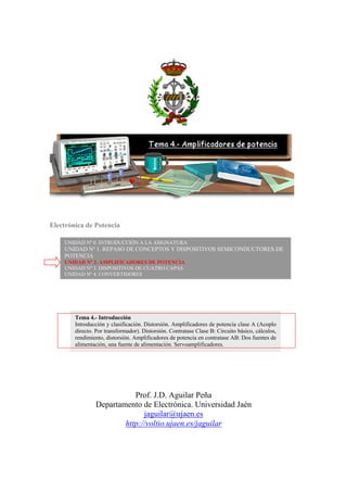 Electrónica de Potencia
Prof. J.D. Aguilar Peña
Departamento de Electrónica. Universidad Jaén
jaguilar@ujaen.es
http://voltio.ujaen.es/jaguilar
UNIDAD Nº 0. INTRODUCCIÓN A LA ASIGNATURA
UNIDAD Nº 1. REPASO DE CONCEPTOS Y DISPOSITIVOS SEMICONDUCTORES DE
POTENCIA
UNIDAD Nº 2. AMPLIFICADORES DE POTENCIA
UNIDAD Nº 3. DISPOSITIVOS DE CUATRO CAPAS
UNIDAD Nº 4. CONVERTIDORES
Tema 4.- Introducción
Introducción y clasificación. Distorsión. Amplificadores de potencia clase A (Acoplo
directo. Por transformador). Distorsión. Contratase Clase B: Circuito básico, cálculos,
rendimiento, distorsión. Amplificadores de potencia en contratase AB: Dos fuentes de
alimentación, una fuente de alimentación. Servoamplificadores.
 