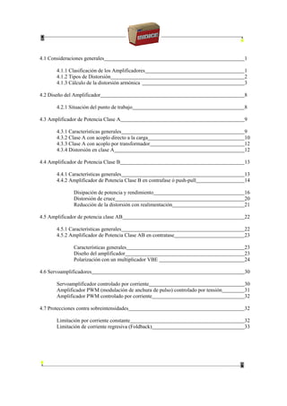 4.1 Consideraciones generales 1
4.1.1 Clasificación de los Amplificadores 1
4.1.2 Tipos de Distorsión 2
4.1.3 Cálculo de la distorsión armónica 3
4.2 Diseño del Amplificador 8
4.2.1 Situación del punto de trabajo 8
4.3 Amplificador de Potencia Clase A 9
4.3.1 Características generales 9
4.3.2 Clase A con acoplo directo a la carga 10
4.3.3 Clase A con acoplo por transformador 12
4.3.4 Distorsión en clase A 12
4.4 Amplificador de Potencia Clase B 13
4.4.1 Características generales 13
4.4.2 Amplificador de Potencia Clase B en contrafase ó push-pull 14
Disipación de potencia y rendimiento 16
Distorsión de cruce 20
Reducción de la distorsión con realimentación 21
4.5 Amplificador de potencia clase AB 22
4.5.1 Características generales 22
4.5.2 Amplificador de Potencia Clase AB en contratase 23
Características generales 23
Diseño del amplificador 23
Polarización con un multiplicador VBE 24
4.6 Servoamplificadores 30
Servoamplificador controlado por corriente 30
Amplificador PWM (modulación de anchura de pulso) controlado por tensión 31
Amplificador PWM controlado por corriente 32
4.7 Protecciones contra sobreintensidades 32
Limitación por corriente constante 32
Limitación de corriente regresiva (Foldback) 33
 