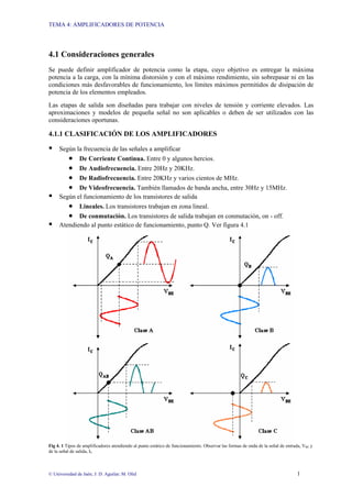 TEMA 4: AMPLIFICADORES DE POTENCIA
© Universidad de Jaén; J: D. Aguilar; M. Olid 1
4.1 Consideraciones generales
Se puede definir amplificador de potencia como la etapa, cuyo objetivo es entregar la máxima
potencia a la carga, con la mínima distorsión y con el máximo rendimiento, sin sobrepasar ni en las
condiciones más desfavorables de funcionamiento, los límites máximos permitidos de disipación de
potencia de los elementos empleados.
Las etapas de salida son diseñadas para trabajar con niveles de tensión y corriente elevados. Las
aproximaciones y modelos de pequeña señal no son aplicables o deben de ser utilizados con las
consideraciones oportunas.
4.1.1 CLASIFICACIÓN DE LOS AMPLIFICADORES
ƒ Según la frecuencia de las señales a amplificar
• De Corriente Continua. Entre 0 y algunos hercios.
• De Audiofrecuencia. Entre 20Hz y 20KHz.
• De Radiofrecuencia. Entre 20KHz y varios cientos de MHz.
• De Videofrecuencia. También llamados de banda ancha, entre 30Hz y 15MHz.
ƒ Según el funcionamiento de los transistores de salida
• Lineales. Los transistores trabajan en zona lineal.
• De conmutación. Los transistores de salida trabajan en conmutación, on - off.
ƒ Atendiendo al punto estático de funcionamiento, punto Q. Ver figura 4.1
Fig 4. 1 Tipos de amplificadores atendiendo al punto estático de funcionamiento. Observar las formas de onda de la señal de entrada, VBE y
de la señal de salida, IC
 