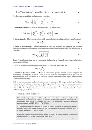 TEMA 4: AMPLIFICADORES DE POTENCIA
© Universidad de Jaén; J: D. Aguilar; M. Olid 4
)
t
cos(n
V
...
)
t
cos(3
V
)
t
cos(2
V
d(t) n
0
n
3
0
3
2
0
2 φ
+
ω
+
+
φ
+
ω
+
φ
+
ω
= E 4. 4
El valor eficaz vendrá dado por la siguiente expresión:
2
N
2
3
2
2
RMS
2
V
...
2
V
2
V
V ⎟
⎠
⎞
⎜
⎝
⎛
+
+
⎟
⎠
⎞
⎜
⎝
⎛
+
⎟
⎠
⎞
⎜
⎝
⎛
= E 4. 5
La distorsión armónica se mide en tanto por ciento y se define como
100
V
V
...
V
V
V
V
%THD
2
1
n
2
1
3
2
1
2
⋅
⎟
⎟
⎠
⎞
⎜
⎜
⎝
⎛
+
+
⎟
⎟
⎠
⎞
⎜
⎜
⎝
⎛
+
⎟
⎟
⎠
⎞
⎜
⎜
⎝
⎛
= E 4. 6
El factor armónico del n-ésimo armónico mide la contribución de cada armónico, y se define como
1
n
n
V
V
HF = E 4. 7
El factor de distorsión, DF indica la cantidad de distorsión armónica que queda en una forma de
onda después de que ésta haya sido sometida a una atenuación de segundo orden. Se define según la
expresión:
∑
∞
=
⎟
⎠
⎞
⎜
⎝
⎛
=
2,3...
n
2
2
n
1 n
V
V
1
DF E 4. 8
donde V1 es el valor eficaz de la componente fundamental y Vn es el valor eficaz del enésimo
componente armónico.
El factor de distorsión de un componente armónico en particular viene dado por
2
1
n
n
n
V
V
DF
⋅
= E 4. 9
El armónico de menor orden, LOH es el componente que no presenta desfase respecto del
fundamental y su amplitud es mayor o igual al 3% de la de éste. La comprobación de que no existe
desfase se puede hacer fácilmente en el listado de Fourier, obtenido mediante Pspice, en la columna
“Normalized phase (deg)”.
Dada la importancia que tiene la distorsión para el conocimiento del comportamiento global de un
sistema, y en electrónica de potencia la descomposición de una onda en sus correspondientes
amónicos, en la simulación 4.1 se analizan brevemente los datos que sobre el particular se pueden
obtener del listado de Fourier una vez realizada la simulación del comportamiento del sistema
mediante el programa Pspice.
SIMULACIÓN PSPICE 4.1
El circuito de la figura a) es un amplificador de potencia clase B en contrafase con dos fuentes de
alimentación. El circuito de la figura b) es el mismo amplificador de potencia preamplificado y
realimentado para evitar la distorsión de cruce. Los transistores push-pull (simetricos
complementarios) son NPN BD135 y PNP BD136.
a) Obtener mediante Pspice el listado de Fourier, las formas de onda de las tensiones de entrada y
salida del amplificador, para el transistor BD135 y la función de transferencia, cuando se aplica a
la entrada la tensión vi = 1 sen(2π 1000t)
b) Realizar el mismo análisis con Pspice para vi = 12 sen (2π 1000t) Comparar los resultados
para los apartados a y b, ¿qué conclusión se puede sacar?
…
 