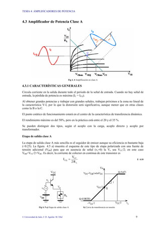 TEMA 4: AMPLIFICADORES DE POTENCIA
© Universidad de Jaén; J: D. Aguilar; M. Olid 9
4.3 Amplificador de Potencia Clase A
Fig 4. 4 Amplificación en clase A
4.3.1 CARACTERÍSTICAS GENERALES
Circula corriente en la salida durante todo el periodo de la señal de entrada. Cuando no hay señal de
entrada, la pérdida de potencia es máxima (IC = ICQ).
Al obtener grandes potencias y trabajar con grandes señales, trabajan próximos a la zona no lineal de
la característica V-I, por lo que la distorsión será significativa, aunque menor que en otras clases
como la B o la C.
El punto estático de funcionamiento estará en el centro de la característica de transferencia dinámica.
El rendimiento máximo es del 50%, pero en la práctica está entre el 20 y el 35 %.
Se pueden distinguir dos tipos, según el acoplo con la carga, acoplo directo y acoplo por
transformador.
Etapa de salida clase A
La etapa de salida clase A más sencilla es el seguidor de emisor aunque su eficiencia es bastante baja
(<0.25). La figura 4.5 a) muestra el esquema de este tipo de etapa polarizada con una fuente de
tensión adicional (VBB) para que en ausencia de señal (vs=0) la Vo sea VCC/2; en este caso
VBB=VCC/2+VBE. Es decir, la corriente de colector en continua de este transistor es
L
CC
CQ
R
2
V
I = E 4.10
Fig 4. 5 a) Etapa de salida clase A b) Curva de transferencia en tensión
 