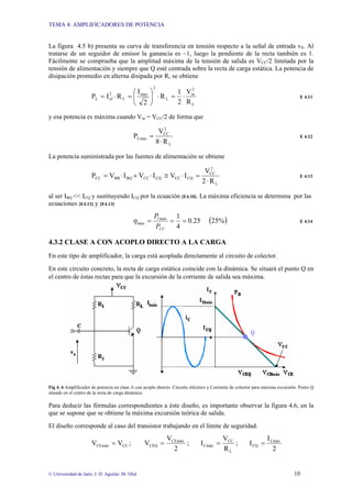 TEMA 4: AMPLIFICADORES DE POTENCIA
© Universidad de Jaén; J: D. Aguilar; M. Olid 10
La figura 4.5 b) presenta su curva de transferencia en tensión respecto a la señal de entrada vS. Al
tratarse de un seguidor de emisor la ganancia es ~1, luego la pendiente de la recta también es 1.
Fácilmente se comprueba que la amplitud máxima de la tensión de salida es VCC/2 limitada por la
tensión de alimentación y siempre que Q esté centrada sobre la recta de carga estática. La potencia de
disipación promedio en alterna disipada por RL se obtiene
L
2
m
L
2
max
L
2
ef
L
R
V
2
1
R
2
I
R
I
P ⋅
=
⋅
⎟
⎠
⎞
⎜
⎝
⎛
=
⋅
= E 4.11
y esa potencia es máxima cuando Vm = VCC/2 de forma que
L
2
CC
Lmax
R
8
V
P
⋅
= E 4.12
La potencia suministrada por las fuentes de alimentación se obtiene
L
2
CC
CQ
CC
CQ
CC
BQ
BB
CC
R
2
V
I
V
I
V
I
V
P
⋅
=
⋅
≅
⋅
+
⋅
= E 4.13
al ser IBQ << ICQ y sustituyendo ICQ por la ecuación [E4.10]. La máxima eficiencia se determina por las
ecuaciones [E4.12] y [E4.13]
( )
%
25
25
.
0
4
1
max
max =
=
=
CC
l
P
P
η E 4.14
4.3.2 CLASE A CON ACOPLO DIRECTO A LA CARGA
En este tipo de amplificador, la carga está acoplada directamente al circuito de colector.
En este circuito concreto, la recta de carga estática coincide con la dinámica. Se situará el punto Q en
el centro de éstas rectas para que la excursión de la corriente de salida sea máxima.
Fig 4. 6 Amplificador de potencia en clase A con acoplo directo. Circuito eléctrico y Corriente de colector para máxima excursión. Punto Q
situado en el centro de la recta de carga dinámica.
Para deducir las fórmulas correspondientes a éste diseño, es importante observar la figura 4.6, en la
que se supone que se obtiene la máxima excursión teórica de salida.
El diseño corresponde al caso del transistor trabajando en el límite de seguridad.
CC
CEmáx V
V = ;
2
V
V CEmáx
CEQ = ;
L
CC
Cmáx
R
V
I = ;
2
I
I Cmáx
CQ =
 