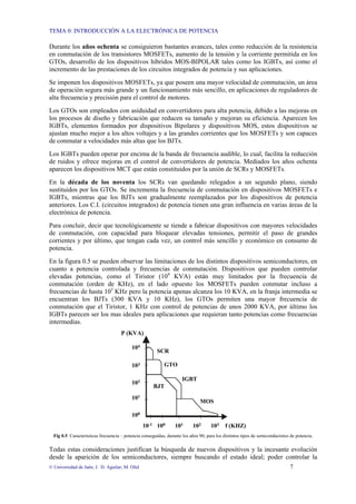 TEMA 0: INTRODUCCIÓN A LA ELECTRÓNICA DE POTENCIA
© Universidad de Jaén; J. D. Aguilar; M. Olid 7
Durante los años ochenta se consiguieron bastantes avances, tales como reducción de la resistencia
en conmutación de los transistores MOSFETs, aumento de la tensión y la corriente permitida en los
GTOs, desarrollo de los dispositivos híbridos MOS-BIPOLAR tales como los IGBTs, así como el
incremento de las prestaciones de los circuitos integrados de potencia y sus aplicaciones.
Se imponen los dispositivos MOSFETs, ya que poseen una mayor velocidad de conmutación, un área
de operación segura más grande y un funcionamiento más sencillo, en aplicaciones de reguladores de
alta frecuencia y precisión para el control de motores.
Los GTOs son empleados con asiduidad en convertidores para alta potencia, debido a las mejoras en
los procesos de diseño y fabricación que reducen su tamaño y mejoran su eficiencia. Aparecen los
IGBTs, elementos formados por dispositivos Bipolares y dispositivos MOS, estos dispositivos se
ajustan mucho mejor a los altos voltajes y a las grandes corrientes que los MOSFETs y son capaces
de conmutar a velocidades más altas que los BJTs.
Los IGBTs pueden operar por encima de la banda de frecuencia audible, lo cual, facilita la reducción
de ruidos y ofrece mejoras en el control de convertidores de potencia. Mediados los años ochenta
aparecen los dispositivos MCT que están constituidos por la unión de SCRs y MOSFETs.
En la década de los noventa los SCRs van quedando relegados a un segundo plano, siendo
sustituidos por los GTOs. Se incrementa la frecuencia de conmutación en dispositivos MOSFETs e
IGBTs, mientras que los BJTs son gradualmente reemplazados por los dispositivos de potencia
anteriores. Los C.I. (circuitos integrados) de potencia tienen una gran influencia en varias áreas de la
electrónica de potencia.
Para concluir, decir que tecnológicamente se tiende a fabricar dispositivos con mayores velocidades
de conmutación, con capacidad para bloquear elevadas tensiones, permitir el paso de grandes
corrientes y por último, que tengan cada vez, un control más sencillo y económico en consumo de
potencia.
En la figura 0.5 se pueden observar las limitaciones de los distintos dispositivos semiconductores, en
cuanto a potencia controlada y frecuencias de conmutación. Dispositivos que pueden controlar
elevadas potencias, como el Tiristor (104
KVA) están muy limitados por la frecuencia de
conmutación (orden de KHz), en el lado opuesto los MOSFETs pueden conmutar incluso a
frecuencias de hasta 103
KHz pero la potencia apenas alcanza los 10 KVA, en la franja intermedia se
encuentran los BJTs (300 KVA y 10 KHz), los GTOs permiten una mayor frecuencia de
conmutación que el Tiristor, 1 KHz con control de potencias de unos 2000 KVA, por último los
IGBTs parecen ser los mas ideales para aplicaciones que requieran tanto potencias como frecuencias
intermedias.
10-1 100 101 102 103
103
104
102
101
100
f (KHZ)
P (KVA)
SCR
GTO
IGBT
BJT
MOS
Fig 0.5 Características frecuencia – potencia conseguidas, durante los años 90, para los distintos tipos de semiconductores de potencia.
Todas estas consideraciones justifican la búsqueda de nuevos dispositivos y la incesante evolución
desde la aparición de los semiconductores, siempre buscando el estado ideal; poder controlar la
 