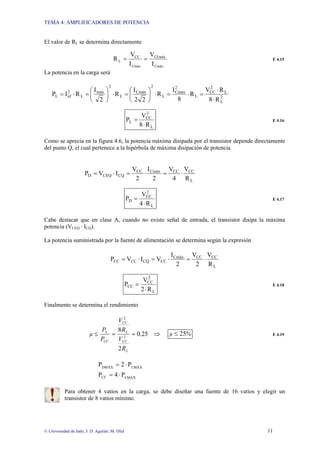 TEMA 4: AMPLIFICADORES DE POTENCIA
© Universidad de Jaén; J: D. Aguilar; M. Olid 11
El valor de RL se determina directamente
Cmáx
CEmáx
Cmáx
CC
L
I
V
I
V
R =
= E 4.15
La potencia en la carga será
2
L
L
2
CC
L
2
Cmáx
L
2
Cmáx
L
2
máx
L
2
ef
L
R
8
R
V
R
8
I
R
2
2
I
R
2
I
R
I
P
⋅
⋅
=
⋅
=
⋅
⎟
⎠
⎞
⎜
⎝
⎛
=
⋅
⎟
⎠
⎞
⎜
⎝
⎛
=
⋅
=
L
2
CC
L
R
8
V
P
⋅
= E 4.16
Como se aprecia en la figura 4.6, la potencia máxima disipada por el transistor depende directamente
del punto Q, el cual pertenece a la hipérbola de máxima disipación de potencia
L
CC
CC
Cmäx
CC
CQ
CEQ
D
R
V
4
V
2
I
2
V
I
V
P ⋅
=
⋅
=
⋅
=
L
2
CC
D
R
4
V
P
⋅
= E 4.17
Cabe destacar que en clase A, cuando no existe señal de entrada, el transistor disipa la máxima
potencia (VCEQ · ICQ).
La potencia suministrada por la fuente de alimentación se determina según la expresión
L
CC
CC
Cmäx
CC
CQ
CC
CC
R
V
2
V
2
I
V
I
V
P ⋅
=
⋅
=
⋅
=
L
2
CC
CC
R
2
V
P
⋅
= E 4.18
Finalmente se determina el rendimiento
⇒
=
=
≤ 25
0
2
8
2
2
,
R
V
R
V
P
P
µ
L
CC
L
CC
CC
L
%
µ 25
≤ E 4.19
LMÁX
CC
LMÁX
DMÁX
P
4
P
P
2
P
⋅
=
⋅
=
Para obtener 4 vatios en la carga, se debe diseñar una fuente de 16 vatios y elegir un
transistor de 8 vatios mínimo.
 