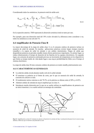 TEMA 4: AMPLIFICADORES DE POTENCIA
© Universidad de Jaén; J: D. Aguilar; M. Olid 13
Considerando todos los armónicos, la potencia total de salida será:
( ) 1
2
2
n(máx)
2
n(máx)
2
1(máx)
2
2(máx)
L
2
1(máx)
Ltotal
L
2
n(máx)
2
2(máx)
2
1(máx)
L
2
máx
L
2
ef
Ltotal
P
THD
1
I
I
...
I
I
1
R
2
I
P
R
2
I
...
I
I
R
2
I
R
I
P
⋅
+
=
⎟
⎟
⎠
⎞
⎜
⎜
⎝
⎛
+
+
+
⋅
=
⋅
+
+
+
=
⋅
=
⋅
=
E4. 21
En la expresión anterior, THD representa la distorsión armónica total en tanto por uno.
Por ejemplo, para una distorsión total del 10% (valor elevado) La diferencia entre considerar o no,
todos los armónicos es tan solo del 1%
4.4 Amplificador de Potencia Clase B
La mayor desventaja de la etapa de salida clase A es el consumo estático de potencia incluso en
ausencia de señal de entrada. En muchas aplicaciones prácticas existen largos tiempos muertos
(standby) a la espera de señal de entrada o con señales intermitentes. Etapas de salida que
desperdician potencia en periodos standby tienen efectos perniciosos importantes. En primer lugar, se
reduce drásticamente el tiempo de duración de las baterías de los equipos electrónicos. En segundo
lugar, ese consumo de potencia continuado provoca un incremento de temperatura en los dispositivos
que limita su tiempo medio de vida dando lugar a una mayor probabilidad de fallar con el tiempo el
sistema electrónico.
La etapa de salida clase B tiene consumo estático de potencia en modo standby prácticamente cero.
4.4.1 CARACTERÍSTICAS GENERALES
• La señal de salida circula durante medio ciclo de la señal entrada
• El transistor se polariza en el límite de corte, por lo que en ausencia de señal de entrada, la
corriente de colector es nula.
• El rendimiento teórico máximo es del 78.5%; en la práctica se obtiene entre el 50% y el 65%.
• Admiten señales de entrada de mayor amplitud que en clase A.
• Introducen mucha distorsión por lo que no se suelen utilizar en amplificadores de potencia con
un único transistor; si se suelen utilizar en montajes de contrafase.
Fig 4. 8 Amplificación en clase B. Corriente de colector en función de la corriente de base. Localización del punto Q en la recta de carga
dinámica. Observese que el transistor está polarizado al corte.
 