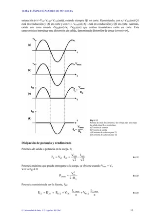 TEMA 4: AMPLIFICADORES DE POTENCIA
© Universidad de Jaén; J: D. Aguilar; M. Olid 16
saturación (vi<-VCC-VEB2+VCE2(sat)), estando siempre Q1 en corte. Resumiendo, con vi>VBE1(on) Q1
está en conducción y Q2 en corte y con vi<–VEB2(on) Q1 está en conducción y Q2 en corte. Además,
existe una zona muerta -VEB2(on)<vi <VBE1(on) que ambos transistores están en corte. Esta
característica introduce una distorsión de salida, denominada distorsión de cruce (crossover),
Fig 4. 13
Formas de onda de corriente y de voltaje para una etapa
de salida clase B en contrafase.
a) Tensión de entrada
b) Tensión de salida
c) Corriente de colector para T1
d) Corriente de colector para T2
Disipación de potencia y rendimiento
Potencia de salida o potencia en la carga, PL
2
I
2
V
I
V
P máx
máx
ef
ef
L ⋅
=
⋅
= E4. 22
Potencia máxima que puede entregarse a la carga, se obtiene cuando Vmáx = Vcc
Ver la fig 4.11
L
2
cc
Lmáx
R
2
V
P
⋅
= E4. 23
Potencia suministrada por la fuente, PCC
π
+
π
=
+
= max
2
C
CC2
C1max
CC1
CC2
1
CC
CC
I
V
I
V
P
P
P E4. 24
 