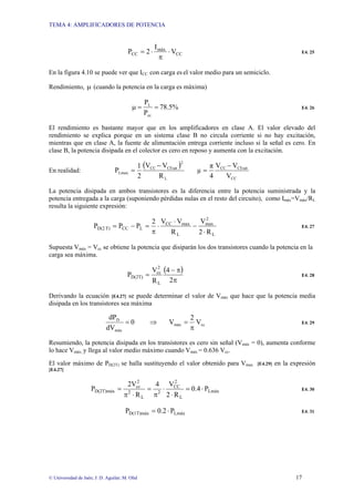 TEMA 4: AMPLIFICADORES DE POTENCIA
© Universidad de Jaén; J: D. Aguilar; M. Olid 17
CC
máx
CC V
I
2
P ⋅
π
⋅
= E4. 25
En la figura 4.10 se puede ver que ICC con carga es el valor medio para un semiciclo.
Rendimiento, µ (cuando la potencia en la carga es máxima)
%
5
.
78
P
P
cc
L
=
=
µ E4. 26
El rendimiento es bastante mayor que en los amplificadores en clase A. El valor elevado del
rendimiento se explica porque en un sistema clase B no circula corriente si no hay excitación,
mientras que en clase A, la fuente de alimentación entrega corriente incluso si la señal es cero. En
clase B, la potencia disipada en el colector es cero en reposo y aumenta con la excitación.
En realidad:
( )
L
2
CEsat
CC
Lmax
R
V
V
2
1
P
−
=
CC
CEsat
CC
V
V
V
4
π
µ
−
=
La potencia disipada en ambos transistores es la diferencia entre la potencia suministrada y la
potencia entregada a la carga (suponiendo pérdidas nulas en el resto del circuito), como Imáx=Vmáx/RL
resulta la siguiente expresión:
L
2
max
L
max
CC
L
CC
T)
D(2
R
2
V
R
V
V
2
P
P
P
⋅
−
⋅
⋅
π
=
−
= E4. 27
Supuesta Vmáx = Vcc se obtiene la potencia que disiparán los dos transistores cuando la potencia en la
carga sea máxima.
( )
π
π
−
=
2
4
R
V
P
L
2
cc
D(2T) E4. 28
Derivando la ecuación [E4.27] se puede determinar el valor de Vmáx que hace que la potencia media
disipada en los transistores sea máxima
cc
máx
máx
D
V
2
V
0
dV
dP
π
=
⇒
= E4. 29
Resumiendo, la potencia disipada en los transistores es cero sin señal (Vmáx = 0), aumenta conforme
lo hace Vmáx, y llega al valor medio máximo cuando Vmáx = 0.636 Vcc.
El valor máximo de PD(2T) se halla sustituyendo el valor obtenido para Vmax [E4.29] en la expresión
[E4.27]
Lmáx
L
2
CC
2
L
2
2
cc
D(2T)máx P
4
.
0
R
2
V
4
R
2V
P ⋅
=
⋅
⋅
π
=
⋅
π
= E4. 30
Lmáx
D(1T)máx P
2
.
0
P ⋅
= E4. 31
 