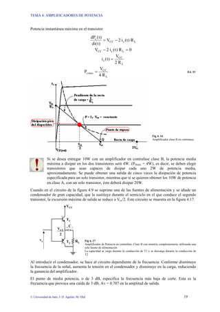 TEMA 4: AMPLIFICADORES DE POTENCIA
© Universidad de Jaén; J: D. Aguilar; M. Olid 19
Potencia instantánea máxima en el transistor
L
c
CC
c
R
)
t
(
i
2
V
)
t
(
di
)
t
(
dP
−
=
0
R
)
t
(
i
2
V L
c
CC =
−
L
CC
c
R
2
V
)
t
(
i =
L
CC
max
c
R
4
V
P = E4. 33
Fig 4. 16
Amplificador clase B en contratase
Si se desea entregar 10W con un amplificador en contrafase clase B, la potencia media
máxima a disipar en los dos transistores será 4W. (PDmáx = 4W), es decir, se deben elegir
transistores que sean capaces de disipar cada uno 2W de potencia media,
aproximadamente. Se puede obtener una salida de cinco veces la disipación de potencia
especificada para un solo transistor, mientras que si se quieren obtener los 10W de potencia
en clase A, con un solo transistor, éste deberá disipar 20W.
Cuando en el circuito de la figura 4.9 se suprime una de las fuentes de alimentación y se añade un
condensador de gran capacidad, que la sustituye durante el semiciclo en el que conduce el segundo
transistor, la excursión máxima de salida se reduce a Vcc/2. Este circuito se muestra en la figura 4.17.
Fig 4. 17
Amplificador de Potencia en contrafase, Clase B con simetría complementaria, utilizando una
sola fuente de alimentación
La capacidad se carga durante la conducción de T1 y se descarga durante la conducción de
T2
Al introducir el condensador, se hace al circuito dependiente de la frecuencia. Conforme disminuye
la frecuencia de la señal, aumenta la tensión en el condensador y disminuye en la carga, reduciendo
la ganancia del amplificador.
El punto de media potencia, o de 3 dB, especifica la frecuencia más baja de corte. Esta es la
frecuencia que provoca una caída de 3 dB, Av = 0.707 en la amplitud de salida.
RL
T2
T1
VCC
2
VCC
ve
+ C -
 