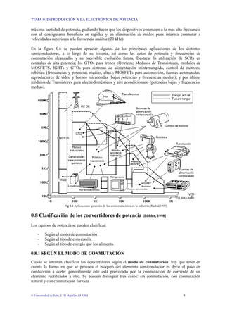 TEMA 0: INTRODUCCIÓN A LA ELECTRÓNICA DE POTENCIA
© Universidad de Jaén; J. D. Aguilar; M. Olid 8
máxima cantidad de potencia, pudiendo hacer que los dispositivos conmuten a la mas alta frecuencia
con el consiguiente beneficio en rapidez y en eliminación de ruidos pues interesa conmutar a
velocidades superiores a la frecuencia audible (20 kHz)
En la figura 0.6 se pueden apreciar algunas de las principales aplicaciones de los distintos
semiconductores, a lo largo de su historia, así como las cotas de potencia y frecuencias de
conmutación alcanzadas y su previsible evolución futura, Destacar la utilización de SCRs en
centrales de alta potencia; los GTOs para trenes eléctricos; Modulos de Transistores, modulos de
MOSFETS, IGBTs y GTOs para sistemas de alimentación ininterrumpida, control de motores,
robótica (frecuencias y potencias medias, altas); MOSFETs para automoción, fuentes conmutadas,
reproductores de video y hornos microondas (bajas potencias y frecuencias medias); y por último
módulos de Transistores para electrodomésticos y aire acondicionado (potencias bajas y frecuencias
medias).
Fig 0.6 Aplicaciones generales de los semiconductores en la industria.[Rashid,1995]
0.8 Clasificación de los convertidores de potencia [Bühler, 1998]
Los equipos de potencia se pueden clasificar:
- Según el modo de conmutación
- Según el tipo de conversión.
- Según el tipo de energía que los alimenta.
0.8.1 SEGÚN EL MODO DE CONMUTACIÓN
Cuado se intentan clasificar los convertidores según el modo de conmutación, hay que tener en
cuenta la forma en que se provoca el bloqueo del elemento semiconductor es decir el paso de
conducción a corte; generalmente éste está provocado por la conmutación de corriente de un
elemento rectificador a otro. Se pueden distinguir tres casos: sin conmutación, con conmutación
natural y con conmutación forzada.
 