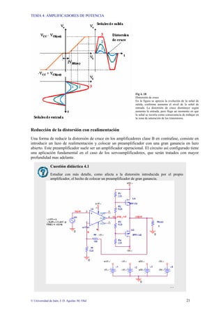 TEMA 4: AMPLIFICADORES DE POTENCIA
© Universidad de Jaén; J: D. Aguilar; M. Olid 21
Fig 4. 18
Distorsión de cruce
En la figura se aprecia la evolución de la señal de
salida, conforme aumenta el nivel de la señal de
entrada. La distorsión de cruce disminuye según
aumenta la entrada, pero llega un momento en que
la señal se recorta como consecuencia de trabajar en
la zona de saturación de los transistores.
Reducción de la distorsión con realimentación
Una forma de reducir la distorsión de cruce en los amplificadores clase B en contrafase, consiste en
introducir un lazo de realimentación y colocar un preamplificador con una gran ganancia en lazo
abierto. Este preamplificador suele ser un amplificador operacional. El circuito así configurado tiene
una aplicación fundamental en el caso de los servoamplificadores, que serán tratados con mayor
profundidad mas adelante.
Cuestión didáctica 4.1
Estudiar con más detalle, como afecta a la distorsión introducida por el propio
amplificador, el hecho de colocar un preamplificador de gran ganancia.
…
 