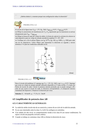 TEMA 4: AMPLIFICADORES DE POTENCIA
© Universidad de Jaén; J: D. Aguilar; M. Olid 22
PROBLEMA 4.2
PROBLEMA 4.3
4.5 Amplificador de potencia clase AB
4.5.1 CARACTERÍSTICAS GENERALES
• La señal de salida circula más de un semiciclo y menos de un ciclo de la señal de entrada.
• Es un caso intermedio entre la clase A y la B. Se configura en contrafase.
• Con señales de alto nivel, su comportamiento tiende al de clase B con menor rendimiento. En
reposo circula una pequeña corriente estática.
• Cuando se trabaja en contratase clase AB se elimina la distorsión de cruce.
…
¿Sabrías deducir y comentar porqué esta configuración reduce la distorsión?
El circuito de la figura tiene VCC= 15V, RL=2kΩ, VBE(on)=0.6V y VBE(sat)=0.2V.
(a) Dibuje la característica de transferencia de Vi a Vo suponiendo que los transistores se activan
abruptamente para Vbe = VBE(on)
(b) Dibuje la forma de onda del voltaje de salida y la forma de onda de la corriente de colector en
cada dispositivo para un voltaje de entrada senoidal de amplitud 1V, 10V, 20V.
(c) Verifique (a) y (b) al utilizar PSpice con IS=10-6A, βF=100, rb=100Ω y rc=20Ω para cada
uno de los dispositivos. Utilice PSpice para determinar la distorsión en segunda y tercera
armónica e Vo para las condiciones indicadas en (b)
[Gray]
Para el circuito del problema 4.2 suponga que VCC= 12V, RL=1kΩ y que vCE(sat)=0.2V. Suponga
que existe un voltaje de entrada senoidal suficiente disponible en Vi para excitar a Vo hasta sus
límites de recorte de onda. Calcule la potencia máxima promedio que se puede entregar a RL
antes de que ocurra el recorte de onda, la eficiencia correspondiente y la disipación máxima
instantánea del dispositivo. Desprecie la distorsión por cruce.
Solución: PL = 69.6mW; ηc = 77.2%; Pc= 36mW
 