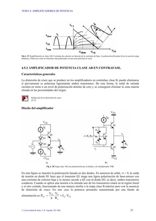 TEMA 4: AMPLIFICADORES DE POTENCIA
© Universidad de Jaén; J: D. Aguilar; M. Olid 23
Fig 4. 19 Amplificación en clase AB. Corriente de colector en función de la corriente de base. Localización del punto Q en la recta de carga
dinámica. Obsevese como el transistor está polarizado en una zona próxima al corte.
4.5.2 AMPLIFICADOR DE POTENCIA CLASE AB EN CONTRAFASE.
Características generales
La distorsión de cruce que se produce en los amplificadores en contrafase clase B, puede eliminarse
si previamente se polarizan ligeramente ambos transistores. De esta forma, la señal de entrada
oscilará en torno a un nivel de polarización distinto de cero y se conseguirá eliminar la zona muerta
situada en las proximidades del origen.
Reducción de la distorsión de cruce
[4_5]
Diseño del amplificador
Fig 4. 20 Etapa clase AB con polarización por a) diodos y b) multiplicador VBE
En esta figura se muestra la polarización basada en dos diodos. En ausencia de señal, vi = 0, la caída
de tensión en diodo D1 hace que el transistor Q1 tenga una ligera polarización de base-emisor con
una corriente de colector baja y lo mismo sucede a Q2 con el diodo D2; es decir, ambos transistores
conducen. Cuando se aplica una tensión a la entrada uno de los transistores estará en la región lineal
y el otro cortado, funcionando de una manera similar a la etapa clase B anterior pero con la ausencia
de distorsión de cruce. En este caso la potencia promedio suministrada por una fuente de
alimentación es: CC
Q
L
O
CC
CC V
I
R
V
π
V
P ⋅
+
=
 