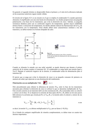 TEMA 4: AMPLIFICADORES DE POTENCIA
© Universidad de Jaén; J: D. Aguilar; M. Olid 24
En general, el segundo término es despreciable frente al primero y el valor de la eficiencia indicada
en las ecuaciones anteriores siguen siendo válidas.
El circuito de la figura 4.21 es un circuito en el que se emplea el condensador Cs cuando queremos
alimentar el amplificador con una sola fuente de alimentación. Los diodos proporcionan una pequeña
polarización a las bases de los transistores, que evita la distorsión de cruce. Además, su pequeña
resistencia dinámica junto con su coeficiente negativo de temperatura, aportan mayor estabilidad
térmica frente a variaciones de temperatura, los diodos además reducen las fluctuaciones de la VBE de
los transistores con la temperatura. Estos diodos deben tener características similares a las del
transistor y se deben montar en el mismo disipador de calor.
(4.45MB)
[4_6]
Fig 4. 21
Amplificador de potencia clase AB en contrafase
En el cual una fuente de alimentación ha sido sustituida por el
condensador CS
Cuando se alimenta la entrada con una señal senoidal, se puede observar que durante el primer
semiciclo de la misma conduce el transistor Q1. El condensador se carga hasta una tensión igual a
Vcc/2. Durante el semiciclo negativo de la tensión, el condensador actúa de alimentación para el
transistor Q2.
El precio que se paga por evitar la distorsión de cruce es un pequeño consumo de potencia en
ausencia de señal, que repercute en una disminución del rendimiento.
Polarización con un multiplicador VBE. [E4_7]
Otro procedimiento para obtener la diferencia de tensión 2VBE entre la base de los transistores
necesaria para eliminar la distorsión de cruce es utilizar lo que se denomina multiplicador de VBE.
Este circuito consiste en un transistor (Q3) con dos resistencias (R1 y R2) conectadas entre su colector
y emisor con la base. Si se desprecia la corriente de base (para ello R1 y R2 deben ser de unos pocos
kΩ) entonces la corriente que circula por R1 es VBE3/R1 y la tensión entre el colector y emisor de ese
transistor es
( ) ⎟
⎟
⎠
⎞
⎜
⎜
⎝
⎛
+
⋅
=
+
⋅
=
1
2
3
BE
2
1
1
3
BE
3
CE
R
R
1
V
R
R
R
V
V E 4.36
es decir, la tensión VCE3 se obtiene multiplicando la VBE3 por un factor (1+R1/R2).
En el diseño de cualquier amplificador de simetría complementaria, se deben tener en cuenta tres
factores importantes.
 