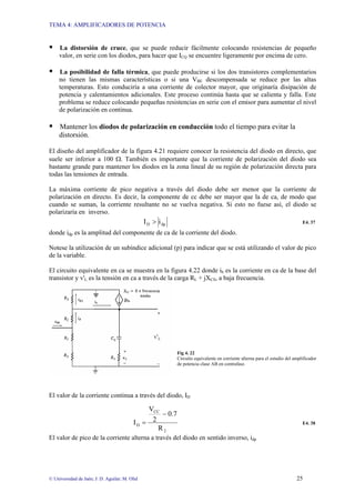 TEMA 4: AMPLIFICADORES DE POTENCIA
© Universidad de Jaén; J: D. Aguilar; M. Olid 25
ƒ La distorsión de cruce, que se puede reducir fácilmente colocando resistencias de pequeño
valor, en serie con los diodos, para hacer que ICQ se encuentre ligeramente por encima de cero.
ƒ La posibilidad de falla térmica, que puede producirse si los dos transistores complementarios
no tienen las mismas características o si una VBE descompensada se reduce por las altas
temperaturas. Esto conduciría a una corriente de colector mayor, que originaría disipación de
potencia y calentamientos adicionales. Este proceso continúa hasta que se calienta y falla. Este
problema se reduce colocando pequeñas resistencias en serie con el emisor para aumentar el nivel
de polarización en continua.
ƒ Mantener los diodos de polarización en conducción todo el tiempo para evitar la
distorsión.
El diseño del amplificador de la figura 4.21 requiere conocer la resistencia del diodo en directo, que
suele ser inferior a 100 Ω. También es importante que la corriente de polarización del diodo sea
bastante grande para mantener los diodos en la zona lineal de su región de polarización directa para
todas las tensiones de entrada.
La máxima corriente de pico negativa a través del diodo debe ser menor que la corriente de
polarización en directo. Es decir, la componente de cc debe ser mayor que la de ca, de modo que
cuando se suman, la corriente resultante no se vuelva negativa. Si esto no fuese así, el diodo se
polarizaría en inverso.
dp
D i
I > E4. 37
donde idp es la amplitud del componente de ca de la corriente del diodo.
Notese la utilización de un subíndice adicional (p) para indicar que se está utilizando el valor de pico
de la variable.
El circuito equivalente en ca se muestra en la figura 4.22 donde ib es la corriente en ca de la base del
transistor y v'L es la tensión en ca a través de la carga RL + jXCS, a baja frecuencia.
Fig 4. 22
Circuito equivalente en corriente alterna para el estudio del amplificador
de potencia clase AB en contrafase.
El valor de la corriente continua a través del diodo, ID
2
CC
D
R
0.7
2
V
I
−
= E4. 38
El valor de pico de la corriente alterna a través del diodo en sentido inverso, idp
 