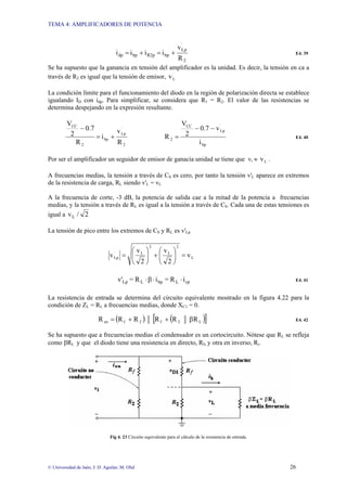 TEMA 4: AMPLIFICADORES DE POTENCIA
© Universidad de Jaén; J: D. Aguilar; M. Olid 26
2
´
Lp
bp
R2p
bp
dp
R
v
i
i
i
i +
=
+
= E4. 39
Se ha supuesto que la ganancia en tensión del amplificador es la unidad. Es decir, la tensión en ca a
través de R2 es igual que la tensión de emisor, ´
L
v
La condición límite para el funcionamiento del diodo en la región de polarización directa se establece
igualando ID con idp. Para simplificar, se considera que R1 = R2. El valor de las resistencias se
determina despejando en la expresión resultante.
2
´
Lp
bp
2
CC
R
v
i
R
0.7
2
V
+
=
−
bp
´
Lp
CC
2
i
v
0.7
2
V
R
−
−
= E4. 40
Por ser el amplificador un seguidor de emisor de ganacia unidad se tiene que vi ≈ ´
L
v .
A frecuencias medias, la tensión a través de CS es cero, por tanto la tensión v'L aparece en extremos
de la resistencia de carga, RL siendo v'L = vL
A la frecuencia de corte, -3 dB, la potencia de salida cae a la mitad de la potencia a frecuencias
medias, y la tensión a través de RL es igual a la tensión a través de CS. Cada una de estas tensiones es
igual a 2
/
vL
La tensión de pico entre los extremos de CS y RL es v'Lp
L
2
L
2
L
´
Lp v
2
v
2
v
v =
⎟
⎟
⎠
⎞
⎜
⎜
⎝
⎛
+
⎟
⎟
⎠
⎞
⎜
⎜
⎝
⎛
=
cp
L
bp
L
Lp i
R
=
i
R
=
v' ⋅
⋅
β
⋅ E4. 41
La resistencia de entrada se determina del circuito equivalente mostrado en la figura 4.22 para la
condición de ZL = RL a frecuencias medias, donde XC1 = 0.
( ) ( )
[ ]
L
2
f
2
f
en R
R
R
R
R
R β
+
+
= E4. 42
Se ha supuesto que a frecuencias medias el condensador es un cortocircuito. Nótese que RL se refleja
como βRL y que el diodo tiene una resistencia en directo, Rf, y otra en inverso, Rr.
Fig 4. 23 Circuito equivalente para el cálculo de la resistencia de entrada.
 