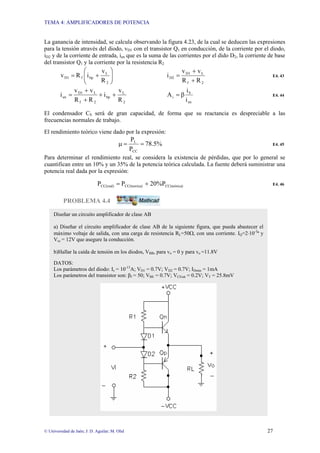TEMA 4: AMPLIFICADORES DE POTENCIA
© Universidad de Jaén; J: D. Aguilar; M. Olid 27
La ganancia de intensidad, se calcula observando la figura 4.23, de la cual se deducen las expresiones
para la tensión através del diodo, vD1 con el transistor Q1 en conducción, de la corriente por el diodo,
iD2 y de la corriente de entrada, ien que es la suma de las corrientes por el dido D2, la corriente de base
del transistor Q1 y la corriente por la resistencia R2
⎟
⎟
⎠
⎞
⎜
⎜
⎝
⎛
+
=
2
L
bp
f
D1
R
v
i
R
v
2
f
L
D1
D2
R
R
v
v
i
+
+
= E4. 43
2
L
bp
2
f
L
D1
en
R
v
i
R
R
v
v
i +
+
+
+
=
en
b
i
i
i
A β
= E4. 44
El condensador CS será de gran capacidad, de forma que su reactancia es despreciable a las
frecuencias normales de trabajo.
El rendimiento teórico viene dado por la expresión:
%
5
.
78
P
P
CC
L
=
=
µ E4. 45
Para determinar el rendimiento real, se considera la existencia de pérdidas, que por lo general se
cuantifican entre un 10% y un 35% de la potencia teórica calculada. La fuente deberá suministrar una
potencia real dada por la expresión:
)
CC(teórica
)
CC(teorica
CC(real) 20%P
P
P +
= E4. 46
PROBLEMA 4.4
Diseñar un circuito amplificador de clase AB
a) Diseñar el circuito amplificador de clase AB de la siguiente figura, que pueda abastecer el
máximo voltaje de salida, con una carga de resistencia RL=50Ω, con una corriente. IQ=2⋅10-3
ª y
Vcc = 12V que asegure la conducción.
b)Hallar la caída de tensión en los diodos, VBB, para vo = 0 y para vo =11.8V
DATOS:
Los parámetros del diodo: Is = 10-13
A; VD1 = 0.7V; VD2 = 0.7V; IDmin = 1mA
Los parámetros del transistor son: βf = 50; VBE = 0.7V; VCEsat = 0.2V; VT = 25.8mV
 