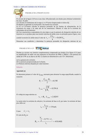 TEMA 4: AMPLIFICADORES DE POTENCIA
© Universidad de Jaén; J: D. Aguilar; M. Olid 28
PROBLEMA PROPUESTO
PROBLEMA 4.5
El circuito de la figura 4.20 (a) es una clase AB polarizado con diodos para eliminar la distorsión
de cruce. Se pide:
(a) Calcular el rendimiento de la etapa si vi=5Vsenwt despreciando el efecto IQ.
(b) Repetir el apartado (a) incluyendo a las fuentes de corriente.
(c) Si vi=7.5Vsenwt calcular la potencia promedio de las fuentes de alimentación, de la
resistencia de carga y de cada uno de los transistores. Obtener el valor de la corriente de
colectorpico de un transistor.
(d) Una característica sorprendente de esta etapa es que la potencia de disipación máxima de un
transistor no se produce para una tensión máxima de salida como en principio parece lógico, sino
cuando la tensión de salida toma el valor de CC
CC
o V
636
.
0
π
V
2
v =
=
Demostrar esa condición y determinar la potencia promedio de disipación máxima de un
Diseñar un circuito con simetría complementaria compensado por diodos (Ver figura 4.21) para
un amplificador de audio con una respuesta en frecuencia de 60Hz a 20KHz y una potencia de
salida de 0.5W en un altavoz de 8Ω. La fuente de alimentación es de 12V. Determinar:
(a) La ganancia de corriente.
(b) La potencia proporcionada por la fuente.
(c) Potencia máxima disipada por cada transistor.
Solución:
Apartado (a)
Se determina primero el valor de ICmax necesario para alcanzar la carga especificada, usando la
ecuación:
W
0.5
2
R
I
P
L
2
max
C
L =
⋅
=
A
0.354
R
W
1
I
L
max
C =
=
El voltaje de carga máximo es:
V
2.828
I
R
v max
C
L
L =
⋅
=
La razón entre la corriente de colector y la corriente de base es β, por tanto, la corriente de base
pico debe ser:
mA
5.9
β
I
i
max
C
b =
=
Como: L
L v
v' =
El valor de R2 es:
Ω
419.44
i
v'
V
0.7
2
V
R
b
L
cc
2 =
−
−
=
…
 