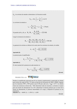 TEMA 4: AMPLIFICADORES DE POTENCIA
© Universidad de Jaén; J: D. Aguilar; M. Olid 29
PROBLEMA 4.6
Diseñar un amplificador push-pull clase B con simetría complementaria compensado por diodos
para excitar una carga de 4Ω a +3V para un intervalo de frecuencias de 50Hz a 20KHz. Suponer
que los transistore NPN y PNP poseen una β=100 para cada uno y VBE=+-0.7V. Los diodos
tienen una resistencia en directo Rf = 10Ω. Determinar todas las tensiones y corrientes en reposo
para una tensión de alimentación Vcc=16V. Determinar la máxima potencia que se extrae de la
fuente de alimentación, la potencia desarrollada en la carga y disipación de potencia en los
transistores.
Solución: Pcc = 404W; PL = 1.13W: PT = 1.62W
[Savant]
…
Rin
y la corriente de entrada se determinan a la frecuencia media
V
0.1
R
v
i
R
V
2
L
b
f
1
D =
⎟
⎟
⎠
⎞
⎜
⎜
⎝
⎛
+
⋅
=
La corriente de entrada es:
mA
19
R
v
i
R
R
v
V
i
2
L
b
2
f
L
1
D
in =
+
+
+
+
=
El paralelo de R2 y RL es: Ω
223.8
R
β
R
R
β
R
//R
R
L
2
L
2
L
2 =
⋅
+
⋅
⋅
=
Luego la resistencia de entrada es:
( ) ( )
( ) ( )
Ω
150.3
//R
R
R
R
R
//R
R
R
R
R
R
L
2
f
2
f
L
2
f
2
f
in =
+
+
+
+
⋅
+
=
La ganancia de corriente se obtiene de la razón entre las corrientes de entrada y de salida:
→
⋅
=
in
b
i
i
i
β
∆ 18.141
∆i =
Apartado (b)
La potencia para el amplificador:
→
⋅
+
⋅
+
⋅
=
2
f
2
cc
max
C
cc
cc
R
2
R
2
V
π
I
V
P W
1.52
Pcc =
Apartado (c)
El valor nominal de la potencia de cada transistor es:
→
⋅
⋅
=
L
2
2
cc
trans
R
π
4
V
P W
0.45
Ptrans =
[Savant]
 