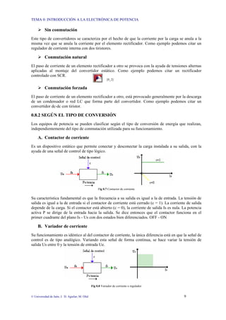 TEMA 0: INTRODUCCIÓN A LA ELECTRÓNICA DE POTENCIA
© Universidad de Jaén; J. D. Aguilar; M. Olid 9
¾ Sin conmutación
Este tipo de convertidores se caracteriza por el hecho de que la corriente por la carga se anula a la
misma vez que se anula la corriente por el elemento rectificador. Como ejemplo podemos citar un
regulador de corriente interna con dos tiristores.
¾ Conmutación natural
El paso de corriente de un elemento rectificador a otro se provoca con la ayuda de tensiones alternas
aplicadas al montaje del convertidor estático. Como ejemplo podemos citar un rectificador
controlado con SCR.
[0_2]
¾ Conmutación forzada
El paso de corriente de un elemento rectificador a otro, está provocado generalmente por la descarga
de un condensador o red LC que forma parte del convertidor. Como ejemplo podemos citar un
convertidor dc-dc con tiristor.
0.8.2 SEGÚN EL TIPO DE CONVERSIÓN
Los equipos de potencia se pueden clasificar según el tipo de conversión de energía que realizan,
independientemente del tipo de conmutación utilizada para su funcionamiento.
A. Contactor de corriente
Es un dispositivo estático que permite conectar y desconectar la carga instalada a su salida, con la
ayuda de una señal de control de tipo lógico.
Fig 0.7 Contactor de corriente
Su característica fundamental es que la frecuencia a su salida es igual a la de entrada. La tensión de
salida es igual a la de entrada si el contactor de corriente está cerrado (c = 1). La corriente de salida
depende de la carga. Si el contactor está abierto (c = 0), la corriente de salida Is es nula. La potencia
activa P se dirige de la entrada hacia la salida. Se dice entonces que el contactor funciona en el
primer cuadrante del plano Is - Us con dos estados bien diferenciados. OFF - ON
B. Variador de corriente
Su funcionamiento es idéntico al del contactor de corriente, la única diferencia está en que la señal de
control es de tipo analógico. Variando esta señal de forma continua, se hace variar la tensión de
salida Us entre 0 y la tensión de entrada Ue.
Fig 0.8 Variador de corriente o regulador
 