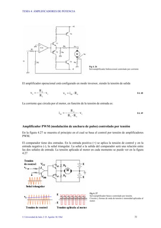 TEMA 4: AMPLIFICADORES DE POTENCIA
© Universidad de Jaén; J: D. Aguilar; M. Olid 31
Fig 4. 26
Servoamplificador bidireccional controlado por corriente
El amplificador operacional está configurado en modo inversor, siendo la tensión de salida
i
1
2
s v
R
R
v ⋅
−
= s
m
s R
i
v ⋅
= E4. 48
La corriente que circula por el motor, en función de la tensión de entrada es:
i
s
1
2
m v
R
R
R
i ⋅
⋅
−
= E4. 49
Amplificador PWM (modulación de anchura de pulso) controlado por tensión
En la figura 4.27 se muestra el principio en el cual se basa el control por tensión de amplificadores
PWM.
El comparador tiene dos entradas. En la entrada positiva (+) se aplica la tensión de control y en la
entrada negativa (-), la señal triangular. La señal a la salida del comparador será una relación entre
las dos señales de entrada. La tensión aplicada al motor en cada momento se puede ver en la figura
4.27
Fig 4. 27
Servoamplificador básico controlado por tensión.
Circuito y formas de onda de tensión e intensidad aplicadas al
motor.
 