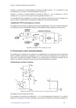 TEMA 4: AMPLIFICADORES DE POTENCIA
© Universidad de Jaén; J: D. Aguilar; M. Olid 32
Cuando vi es mayor que la señal triangular, la tensión de salida es igual a + Vcc, el transistor Tr1 está
en conducción y Tr2 en corte. La tensión aplicada al motor es E.
Cuando vi es menor a la señal triangular, la tensión de salida es – VDD, el transistor Tr2 está en
conducción y Tr1 en corte. En este caso, la tensión aplicada al motor es –E.
La velocidad del motor depende de la tensión media aplicada en función del ciclo de trabajo de la
señal, es decir, la relación entre los tiempos de conducción y corte de los transistores
Amplificador PWM controlado por corriente
En la figura 4.28 se muestra el esquema de este tipo de amplificador. En el cual la señal de referencia
es la diferencia entre la intensidad de mando y la intensidad de salida, sensada en extremos de RS.
Fig 4. 28 Servoamplificador PWM controlado por corriente.
4.7 Protecciones contra sobreintensidades.
Un problema que se plantea en las salidas de los amplificadores es la protección de los transistores
frente a posibles cortocircuitos accidentales, con el fin de evitar la destrucción de los mismos. En
estos casos, la protección mediante fusibles no es acertada, dada la lentitud de actuación de los
mismos. Se estudian a continuación una serie de circuitos limitadores de corriente.
Limitación por corriente constante
Fig 4. 29 Limitación por corriente constante: Circuito y Característica Tensión - Corriente
Se emplea con niveles bajos de corriente.
Si se produce un cortocircuito accidental (RL = 0 ) y está conduciendo el transistor T4, la caída de
tensión en la resistencia de emisor aumentará y provocará la conducción del transistor limitador T3,
 