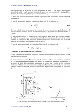 TEMA 4: AMPLIFICADORES DE POTENCIA
© Universidad de Jaén; J: D. Aguilar; M. Olid 33
que absorberá parte de la corriente de la base del transistor de salida T4. Esto provoca que disminuya
la tensión de salida y por lo tanto una limitación de la corriente total suministrada a la carga. El otro
transistor de salida (T5) es protegido por T1 en conexión con T2.
El efecto de la limitación por corriente constante se puede ver en la característica tensión-corriente de
la figura 4.29
El valor de la resistencia de emisor es función de la corriente de cortocircuito, ISC
SC
BE
E
I
V
R = E4. 50
Con este método siempre se dispone de corriente de carga, pero su valor queda limitado y la
eliminación de la causa que provoca el cortocircuito vuelve a producir el funcionamiento normal del
circuito.
El principal inconveniente es que en caso de cortocircuito, la potencia que debe disipar el transistor
de salida T4 es muy elevada al estar aplicada en él toda la tensión de entrada y circular la máxima
corriente de cortocircuito. En la elección del transistor se debe tener en cuenta este valor de la
potencia, para no superar las limitaciones de la curva SOA.
El valor de la potencia disipada por el transistor T4 en caso de cortocircuito será
( ) SC
BE
CC
D I
V
V
P ⋅
−
= E4. 51
Limitación de corriente regresiva (Foldback)
En esta configuración se limita el valor de la corriente de cortocircuito a un valor inferior al de la
máxima corriente permitida.
El funcionamiento es similar al de la limitación de corriente constante. Los transistores limitadores
T2 y T3 están normalmente bloqueados; si se produce un cortocircuito, aumenta la corriente entre los
terminales de salida del amplificador, aumentando la tensión base – emisor de los transistores
limitadores. Al llegar esta tensión a un valor prefijado mediante el potenciómetro R3, los transistores
entran en conducción, restando parte de la corriente a la etapa de salida formada por los transistores
T4 y T5.
Fig 4. 30 Protección por limitación de corriente regresiva (Foldback): Circuito y característica tensión corriente
 