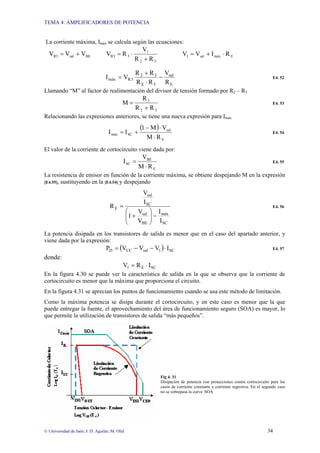 TEMA 4: AMPLIFICADORES DE POTENCIA
© Universidad de Jaén; J: D. Aguilar; M. Olid 34
La corriente máxima, Imáx se calcula según las ecuaciones:
BE
sal
R3 V
V
V +
=
3
2
1
3
R3
R
R
V
R
V
+
⋅
= E
máx
sal
1 R
I
V
V ⋅
+
=
E
sal
3
E
3
2
3
R
máx
R
V
R
R
R
R
V
I −
⋅
+
= E4. 52
Llamando “M” al factor de realimentación del divisor de tensión formado por R2 – R3
3
2
3
R
R
R
M
+
= E4. 53
Relacionando las expresiones anteriores, se tiene una nueva expresión para Imax
( )
E
sal
SC
máx
R
M
V
M
1
I
I
⋅
⋅
−
+
= E4. 54
El valor de la corriente de cortocircuito viene dada por:
E
BE
SC
R
M
V
I
⋅
= E4. 55
La resistencia de emisor en función de la corriente máxima, se obtiene despejando M en la expresión
[E4.55], sustituyendo en la [E4.54] y despejando
SC
máx
BE
sal
SC
sal
E
I
I
V
V
1
I
V
R
−
⎟
⎟
⎠
⎞
⎜
⎜
⎝
⎛
+
= E4. 56
La potencia disipada en los transistores de salida es menor que en el caso del apartado anterior, y
viene dada por la expresión:
( ) SC
1
sal
CC
D I
V
V
V
P ⋅
−
−
= E4. 57
donde:
SC
E
1 I
R
V ⋅
=
En la figura 4.30 se puede ver la característica de salida en la que se observa que la corriente de
cortocircuito es menor que la máxima que proporciona el circuito.
En la figura 4.31 se aprecian los puntos de funcionamiento cuando se usa este método de limitación.
Como la máxima potencia se disipa durante el cortocircuito, y en este caso es menor que la que
puede entregar la fuente, el aprovechamiento del área de funcionamiento seguro (SOA) es mayor, lo
que permite la utilización de transistores de salida “más pequeños”.
Fig 4. 31
Disipación de potencia con protecciones contra cortocircuito para los
casos de corriente constante y corriente regresiva. En el segundo caso
no se sobrepasa la curva SOA
 